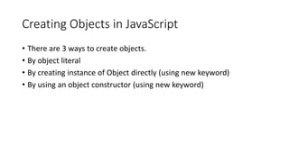 Creating Objects in JavaScript
• There are 3 ways to create objects.
• By object literal
• By creating instance of Object directly (using new keyword)
• By using an object constructor (using new keyword)
 