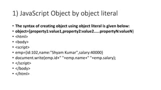 1) JavaScript Object by object literal
• The syntax of creating object using object literal is given below:
• object={property1:value1,property2:value2.....propertyN:valueN}
• <html>
• <body>
• <script>
• emp={id:102,name:"Shyam Kumar",salary:40000}
• document.write(emp.id+" "+emp.name+" "+emp.salary);
• </script>
• </body>
• </html>
 