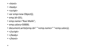 • <html>
• <body>
• <script>
• var emp=new Object();
• emp.id=101;
• emp.name="Ravi Malik";
• emp.salary=50000;
• document.write(emp.id+" "+emp.name+" "+emp.salary);
• </script>
• </body>
• </html>
•
 