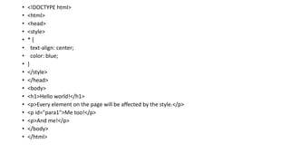 • <!DOCTYPE html>
• <html>
• <head>
• <style>
• * {
• text-align: center;
• color: blue;
• }
• </style>
• </head>
• <body>
• <h1>Hello world!</h1>
• <p>Every element on the page will be affected by the style.</p>
• <p id="para1">Me too!</p>
• <p>And me!</p>
• </body>
• </html>
 