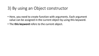 3) By using an Object constructor
• Here, you need to create function with arguments. Each argument
value can be assigned in the current object by using this keyword.
• The this keyword refers to the current object.
 