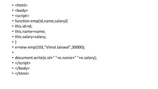 • <html>
• <body>
• <script>
• function emp(id,name,salary){
• this.id=id;
• this.name=name;
• this.salary=salary;
• }
• e=new emp(103,"Vimal Jaiswal",30000);
•
• document.write(e.id+" "+e.name+" "+e.salary);
• </script>
• </body>
• </html>
 