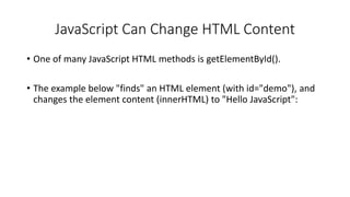 JavaScript Can Change HTML Content
• One of many JavaScript HTML methods is getElementById().
• The example below "finds" an HTML element (with id="demo"), and
changes the element content (innerHTML) to "Hello JavaScript":
 
