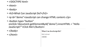 • <!DOCTYPE html>
• <html>
• <body>
• <h2>What Can JavaScript Do?</h2>
• <p id="demo">JavaScript can change HTML content.</p>
• <button type="button"
onclick='document.getElementById("demo").innerHTML = "Hello
JavaScript!"'>Click Me!</button>
• </body>
• </html>
 
