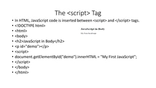 The <script> Tag
• In HTML, JavaScript code is inserted between <script> and </script> tags.
• <!DOCTYPE html>
• <html>
• <body>
• <h2>JavaScript in Body</h2>
• <p id="demo"></p>
• <script>
• document.getElementById("demo").innerHTML = "My First JavaScript";
• </script>
• </body>
• </html>
 