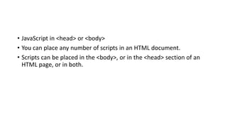 • JavaScript in <head> or <body>
• You can place any number of scripts in an HTML document.
• Scripts can be placed in the <body>, or in the <head> section of an
HTML page, or in both.
 