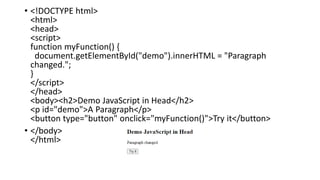 • <!DOCTYPE html>
<html>
<head>
<script>
function myFunction() {
document.getElementById("demo").innerHTML = "Paragraph
changed.";
}
</script>
</head>
<body><h2>Demo JavaScript in Head</h2>
<p id="demo">A Paragraph</p>
<button type="button" onclick="myFunction()">Try it</button>
• </body>
</html>
 