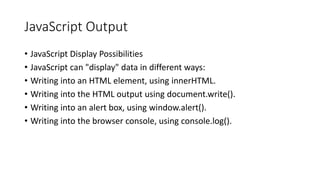 JavaScript Output
• JavaScript Display Possibilities
• JavaScript can "display" data in different ways:
• Writing into an HTML element, using innerHTML.
• Writing into the HTML output using document.write().
• Writing into an alert box, using window.alert().
• Writing into the browser console, using console.log().
 