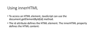 Using innerHTML
• To access an HTML element, JavaScript can use the
document.getElementById(id) method.
• The id attribute defines the HTML element. The innerHTML property
defines the HTML content:
 
