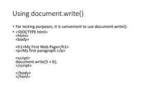 Using document.write()
• For testing purposes, it is convenient to use document.write():
• <!DOCTYPE html>
<html>
<body>
<h1>My First Web Page</h1>
<p>My first paragraph.</p>
<script>
document.write(5 + 6);
</script>
</body>
</html>
 
