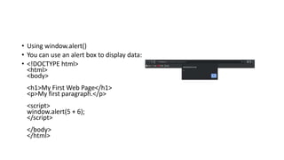 • Using window.alert()
• You can use an alert box to display data:
• <!DOCTYPE html>
<html>
<body>
<h1>My First Web Page</h1>
<p>My first paragraph.</p>
<script>
window.alert(5 + 6);
</script>
</body>
</html>
 