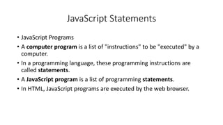 JavaScript Statements
• JavaScript Programs
• A computer program is a list of "instructions" to be "executed" by a
computer.
• In a programming language, these programming instructions are
called statements.
• A JavaScript program is a list of programming statements.
• In HTML, JavaScript programs are executed by the web browser.
 