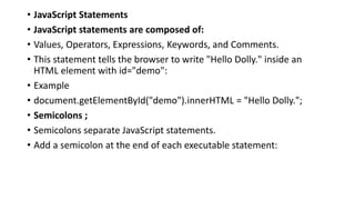 • JavaScript Statements
• JavaScript statements are composed of:
• Values, Operators, Expressions, Keywords, and Comments.
• This statement tells the browser to write "Hello Dolly." inside an
HTML element with id="demo":
• Example
• document.getElementById("demo").innerHTML = "Hello Dolly.";
• Semicolons ;
• Semicolons separate JavaScript statements.
• Add a semicolon at the end of each executable statement:
 