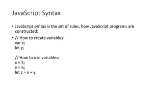 JavaScript Syntax
• JavaScript syntax is the set of rules, how JavaScript programs are
constructed:
• // How to create variables:
var x;
let y;
// How to use variables:
x = 5;
y = 6;
let z = x + y;
 