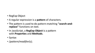 • RegExp Object
• A regular expression is a pattern of characters.
• The pattern is used to do pattern-matching "search-and-
replace" functions on text.
• In JavaScript, a RegExp Object is a pattern
with Properties and Methods.
• Syntax
• /pattern/modifier(s);
 
