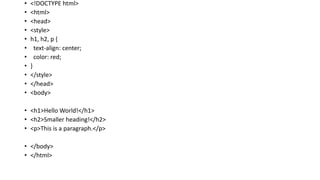 • <!DOCTYPE html>
• <html>
• <head>
• <style>
• h1, h2, p {
• text-align: center;
• color: red;
• }
• </style>
• </head>
• <body>
• <h1>Hello World!</h1>
• <h2>Smaller heading!</h2>
• <p>This is a paragraph.</p>
• </body>
• </html>
 