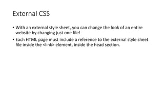 External CSS
• With an external style sheet, you can change the look of an entire
website by changing just one file!
• Each HTML page must include a reference to the external style sheet
file inside the <link> element, inside the head section.
 