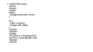 • <!DOCTYPE html>
<html>
<head>
<style>
body {
background-color: linen;
}
h1 {
color: maroon;
margin-left: 40px;
}
</style>
</head>
<body>
<h1>This is a heading</h1>
<p>This is a paragraph.</p>
</body>
</html>
 