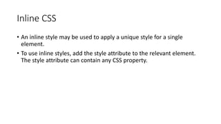 Inline CSS
• An inline style may be used to apply a unique style for a single
element.
• To use inline styles, add the style attribute to the relevant element.
The style attribute can contain any CSS property.
 