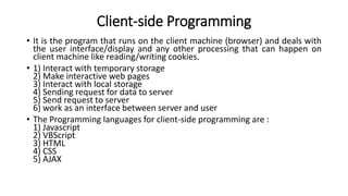 Client-side Programming
• It is the program that runs on the client machine (browser) and deals with
the user interface/display and any other processing that can happen on
client machine like reading/writing cookies.
• 1) Interact with temporary storage
2) Make interactive web pages
3) Interact with local storage
4) Sending request for data to server
5) Send request to server
6) work as an interface between server and user
• The Programming languages for client-side programming are :
1) Javascript
2) VBScript
3) HTML
4) CSS
5) AJAX
 