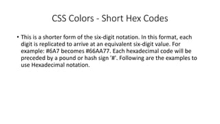 CSS Colors - Short Hex Codes
• This is a shorter form of the six-digit notation. In this format, each
digit is replicated to arrive at an equivalent six-digit value. For
example: #6A7 becomes #66AA77. Each hexadecimal code will be
preceded by a pound or hash sign '#'. Following are the examples to
use Hexadecimal notation.
 