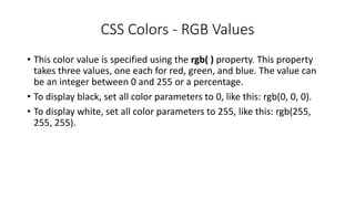 CSS Colors - RGB Values
• This color value is specified using the rgb( ) property. This property
takes three values, one each for red, green, and blue. The value can
be an integer between 0 and 255 or a percentage.
• To display black, set all color parameters to 0, like this: rgb(0, 0, 0).
• To display white, set all color parameters to 255, like this: rgb(255,
255, 255).
 