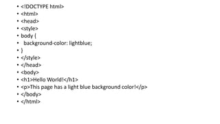 • <!DOCTYPE html>
• <html>
• <head>
• <style>
• body {
• background-color: lightblue;
• }
• </style>
• </head>
• <body>
• <h1>Hello World!</h1>
• <p>This page has a light blue background color!</p>
• </body>
• </html>
 