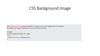 CSS Background Image
The background-image property specifies an image to use as the background of an element.
By default, the image is repeated so it covers the entire element.
Example
Set the background image for a page:
body {
background-image: url("paper.gif");
}
 