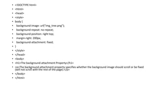 • <!DOCTYPE html>
• <html>
• <head>
• <style>
• body {
• background-image: url("img_tree.png");
• background-repeat: no-repeat;
• background-position: right top;
• margin-right: 200px;
• background-attachment: fixed;
• }
• </style>
• </head>
• <body>
• <h1>The background-attachment Property</h1>
• <p>The background-attachment property specifies whether the background image should scroll or be fixed
(will not scroll with the rest of the page).</p>
• </body>
• </html>
 