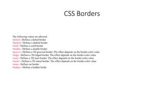 CSS Borders
The following values are allowed:
•dotted - Defines a dotted border
•dashed - Defines a dashed border
•solid - Defines a solid border
•double - Defines a double border
•groove - Defines a 3D grooved border. The effect depends on the border-color value
•ridge - Defines a 3D ridged border. The effect depends on the border-color value
•inset - Defines a 3D inset border. The effect depends on the border-color value
•outset - Defines a 3D outset border. The effect depends on the border-color value
•none - Defines no border
•hidden - Defines a hidden borde
 