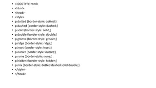 • <!DOCTYPE html>
• <html>
• <head>
• <style>
• p.dotted {border-style: dotted;}
• p.dashed {border-style: dashed;}
• p.solid {border-style: solid;}
• p.double {border-style: double;}
• p.groove {border-style: groove;}
• p.ridge {border-style: ridge;}
• p.inset {border-style: inset;}
• p.outset {border-style: outset;}
• p.none {border-style: none;}
• p.hidden {border-style: hidden;}
• p.mix {border-style: dotted dashed solid double;}
• </style>
• </head>
 