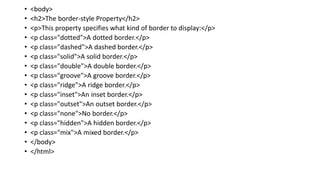 • <body>
• <h2>The border-style Property</h2>
• <p>This property specifies what kind of border to display:</p>
• <p class="dotted">A dotted border.</p>
• <p class="dashed">A dashed border.</p>
• <p class="solid">A solid border.</p>
• <p class="double">A double border.</p>
• <p class="groove">A groove border.</p>
• <p class="ridge">A ridge border.</p>
• <p class="inset">An inset border.</p>
• <p class="outset">An outset border.</p>
• <p class="none">No border.</p>
• <p class="hidden">A hidden border.</p>
• <p class="mix">A mixed border.</p>
• </body>
• </html>
 