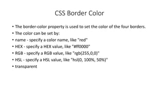 CSS Border Color
• The border-color property is used to set the color of the four borders.
• The color can be set by:
• name - specify a color name, like "red"
• HEX - specify a HEX value, like "#ff0000"
• RGB - specify a RGB value, like "rgb(255,0,0)"
• HSL - specify a HSL value, like "hsl(0, 100%, 50%)"
• transparent
 