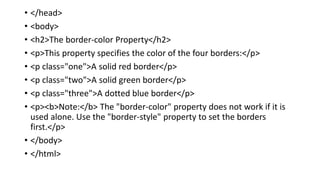• </head>
• <body>
• <h2>The border-color Property</h2>
• <p>This property specifies the color of the four borders:</p>
• <p class="one">A solid red border</p>
• <p class="two">A solid green border</p>
• <p class="three">A dotted blue border</p>
• <p><b>Note:</b> The "border-color" property does not work if it is
used alone. Use the "border-style" property to set the borders
first.</p>
• </body>
• </html>
 