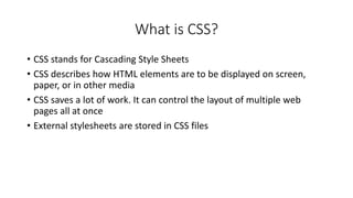 What is CSS?
• CSS stands for Cascading Style Sheets
• CSS describes how HTML elements are to be displayed on screen,
paper, or in other media
• CSS saves a lot of work. It can control the layout of multiple web
pages all at once
• External stylesheets are stored in CSS files
 