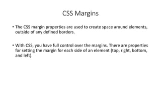 CSS Margins
• The CSS margin properties are used to create space around elements,
outside of any defined borders.
• With CSS, you have full control over the margins. There are properties
for setting the margin for each side of an element (top, right, bottom,
and left).
 