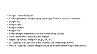• Margin - Individual Sides
• CSS has properties for specifying the margin for each side of an element:
• margin-top
• margin-right
• margin-bottom
• margin-left
• All the margin properties can have the following values:
• auto - the browser calculates the margin
• length - specifies a margin in px, pt, cm, etc.
• % - specifies a margin in % of the width of the containing element
• inherit - specifies that the margin should be inherited from the parent element
 
