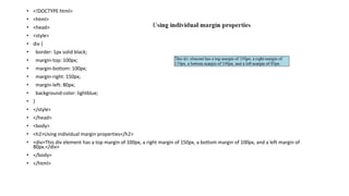 • <!DOCTYPE html>
• <html>
• <head>
• <style>
• div {
• border: 1px solid black;
• margin-top: 100px;
• margin-bottom: 100px;
• margin-right: 150px;
• margin-left: 80px;
• background-color: lightblue;
• }
• </style>
• </head>
• <body>
• <h2>Using individual margin properties</h2>
• <div>This div element has a top margin of 100px, a right margin of 150px, a bottom margin of 100px, and a left margin of
80px.</div>
• </body>
• </html>
 