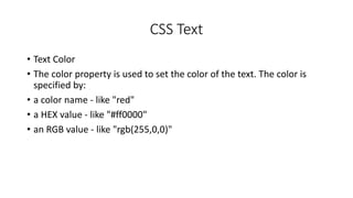 CSS Text
• Text Color
• The color property is used to set the color of the text. The color is
specified by:
• a color name - like "red"
• a HEX value - like "#ff0000"
• an RGB value - like "rgb(255,0,0)"
 