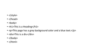• </style>
• </head>
• <body>
• <h1>This is a Heading</h1>
• <p>This page has a grey background color and a blue text.</p>
• <div>This is a div.</div>
• </body>
• </html>
 