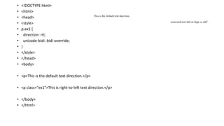 • <!DOCTYPE html>
• <html>
• <head>
• <style>
• p.ex1 {
• direction: rtl;
• unicode-bidi: bidi-override;
• }
• </style>
• </head>
• <body>
• <p>This is the default text direction.</p>
• <p class="ex1">This is right-to-left text direction.</p>
• </body>
• </html>
 