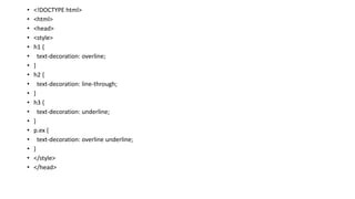 • <!DOCTYPE html>
• <html>
• <head>
• <style>
• h1 {
• text-decoration: overline;
• }
• h2 {
• text-decoration: line-through;
• }
• h3 {
• text-decoration: underline;
• }
• p.ex {
• text-decoration: overline underline;
• }
• </style>
• </head>
 