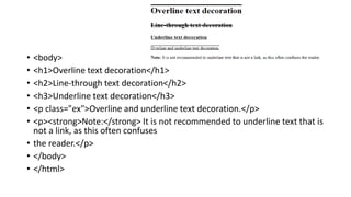 • <body>
• <h1>Overline text decoration</h1>
• <h2>Line-through text decoration</h2>
• <h3>Underline text decoration</h3>
• <p class="ex">Overline and underline text decoration.</p>
• <p><strong>Note:</strong> It is not recommended to underline text that is
not a link, as this often confuses
• the reader.</p>
• </body>
• </html>
 