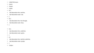 • <!DOCTYPE html>
• <html>
• <head>
• <style>
• h1 {
• text-decoration-line: overline;
• text-decoration-color: red;
• }
• h2 {
• text-decoration-line: line-through;
• text-decoration-color: blue;
• }
• h3 {
• text-decoration-line: underline;
• text-decoration-color: green;
• }
• p {
• text-decoration-line: overline underline;
• text-decoration-color: purple;
• }
• </style>
 