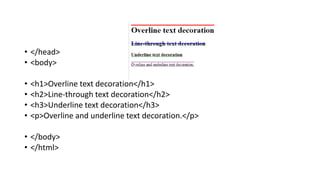 • </head>
• <body>
• <h1>Overline text decoration</h1>
• <h2>Line-through text decoration</h2>
• <h3>Underline text decoration</h3>
• <p>Overline and underline text decoration.</p>
• </body>
• </html>
 