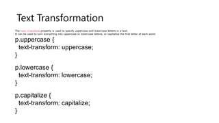 Text Transformation
The text-transform property is used to specify uppercase and lowercase letters in a text.
It can be used to turn everything into uppercase or lowercase letters, or capitalize the first letter of each word:
p.uppercase {
text-transform: uppercase;
}
p.lowercase {
text-transform: lowercase;
}
p.capitalize {
text-transform: capitalize;
}
 