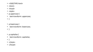 • <!DOCTYPE html>
• <html>
• <head>
• <style>
• p.uppercase {
• text-transform: uppercase;
• }
• p.lowercase {
• text-transform: lowercase;
• }
• p.capitalize {
• text-transform: capitalize;
• }
• </style>
• </head>
 