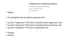 • <body>
• <h1>Using the text-transform property</h1>
• <p class="uppercase">This text is transformed to uppercase.</p>
• <p class="lowercase">This text is transformed to lowercase.</p>
• <p class="capitalize">This text is capitalized.</p>
• </body>
• </html>
 