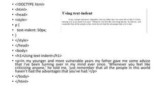 • <!DOCTYPE html>
• <html>
• <head>
• <style>
• p {
• text-indent: 50px;
• }
• </style>
• </head>
• <body>
• <h1>Using text-indent</h1>
• <p>In my younger and more vulnerable years my father gave me some advice
that I've been turning over in my mind ever since. 'Whenever you feel like
criticizing anyone,' he told me, 'just remember that all the people in this world
haven't had the advantages that you've had.'</p>
• </body>
• </html>
 