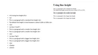 • <h1>Using line-height</h1>
• <p>
• This is a paragraph with a standard line-height.<br>
• The default line height in most browsers is about 110% to 120%.<br>
• </p>
• <p class="small">
• This is a paragraph with a smaller line-height.<br>
• This is a paragraph with a smaller line-height.<br>
• </p>
• <p class="big">
• This is a paragraph with a bigger line-height.<br>
• This is a paragraph with a bigger line-height.<br>
• </p>
• </body>
• </html>
 